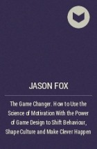 Jason  Fox - The Game Changer. How to Use the Science of Motivation With the Power of Game Design to Shift Behaviour, Shape Culture and Make Clever Happen