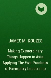 James M. Kouzes - Making Extraordinary Things Happen in Asia. Applying The Five Practices of Exemplary Leadership