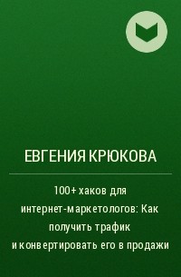 Евгения Крюкова - 100+ хаков для интернет-маркетологов: Как получить трафик и конвертировать его в продажи