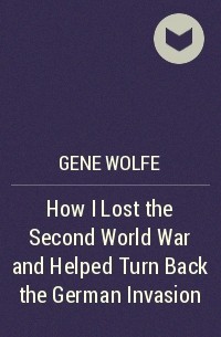 Gene Wolfe - How I Lost the Second World War and Helped Turn Back the German Invasion