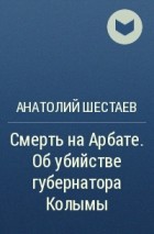 Анатолий Шестаев - Смерть на Арбате. Об убийстве губернатора Колымы