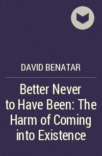 Дэвид Бенатар - Better Never to Have Been: The Harm of Coming into Existence