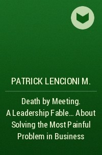Патрик Ленсиони - Death by Meeting. A Leadership Fable... About Solving the Most Painful Problem in Business