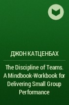 Джон Катценбах - The Discipline of Teams. A Mindbook-Workbook for Delivering Small Group Performance