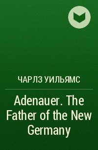 Чарлз Уильямс - Adenauer. The Father of the New Germany