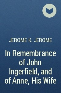 Jerome K. Jerome - In Remembrance of John Ingerfield, and of Anne, His Wife