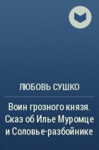 Любовь Сушко - Воин грозного князя. Сказ об Илье Муромце и Соловье-разбойнике