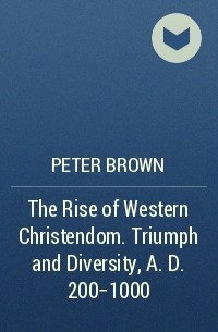 Питер Браун - The Rise of Western Christendom. Triumph and Diversity, A. D. 200-1000