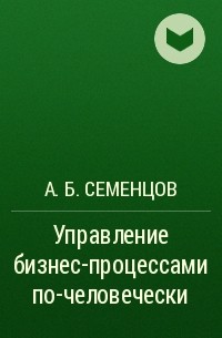 А. Б. Семенцов - Управление бизнес-процессами по-человечески