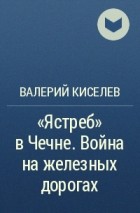 Валерий Киселев - «Ястреб» в Чечне. Война на железных дорогах