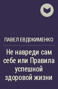 Павел Евдокименко - Не навреди сам себе или Правила успешной здоровой жизни