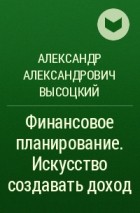 Александр Александрович Высоцкий - Финансовое планирование. Искусство создавать доход