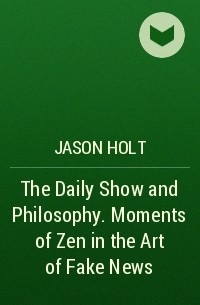 Jason  Holt - The Daily Show and Philosophy. Moments of Zen in the Art of Fake News