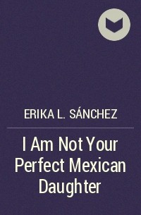 Erika L. Sánchez - I Am Not Your Perfect Mexican Daughter