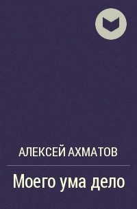 Алексей Ахматов - Моего ума дело