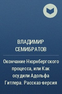 Владимир Семибратов - Окончание Нюрнбергского процесса, или Как осудили Адольфа Гитлера. Рассказ-версия