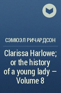 Сэмюэл Ричардсон - Clarissa Harlowe; or the history of a young lady — Volume 8