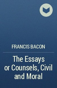 Francis Bacon - The Essays or Counsels, Civil and Moral