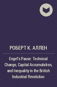 Роберт К. Аллен - Engel's Pause: Technical Change, Capital Accumulation, and Inequality in the British Industrial Revolution