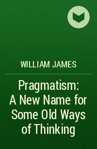 William James - Pragmatism: A New Name for Some Old Ways of Thinking