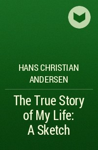 Hans Christian Andersen - The True Story of My Life: A Sketch