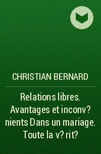 Кристиан Бернар - Relations libres. Avantages et inconv?nients Dans un mariage. Toute la v?rit?