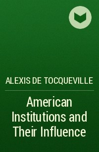 Alexis de Tocqueville - American Institutions and Their Influence