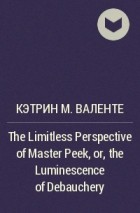 Кэтрин М. Валенте - The Limitless Perspective of Master Peek, or, the Luminescence of Debauchery
