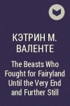 Кэтрин М. Валенте - The Beasts Who Fought for Fairyland Until the Very End and Further Still