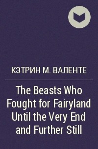 Кэтрин М. Валенте - The Beasts Who Fought for Fairyland Until the Very End and Further Still