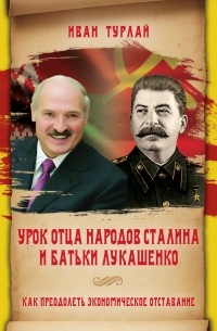 Иван Сергеевич Турлай - Урок отца народов Сталина и батьки Лукашенко, или Как преодолеть экономическое отставание