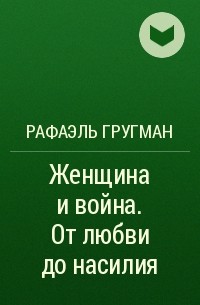 Рафаэль Гругман - Женщина и война. От любви до насилия