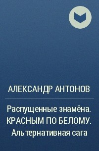 Александр Антонов - Распущенные знамёна. КРАСНЫМ ПО БЕЛОМУ. Альтернативная сага