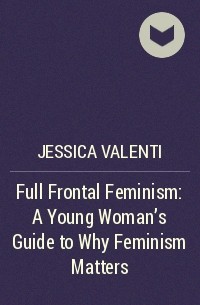 Джессика Валенти - Full Frontal Feminism: A Young Woman's Guide to Why Feminism Matters