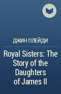 Джин Плейди - Royal Sisters: The Story of the Daughters of James II