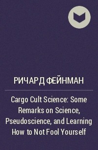 Ричард Фейнман - Cargo Cult Science: Some Remarks on Science, Pseudoscience, and Learning How to Not Fool Yourself