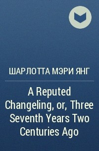 Шарлотта Мэри Янг - A Reputed Changeling, or, Three Seventh Years Two Centuries Ago
