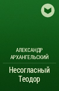 Александр Архангельский - Несогласный Теодор