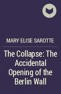 Мэри Элиз Саротт - The Collapse: The Accidental Opening of the Berlin Wall