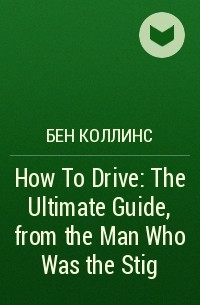 Бен Коллинс - How To Drive: The Ultimate Guide, from the Man Who Was the Stig