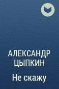 Александр Цыпкин - Не скажу