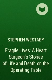 Стивен Уэстаби - Fragile Lives: A Heart Surgeon’s Stories of Life and Death on the Operating Table