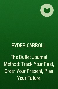 Райдер Кэрролл - The Bullet Journal Method: Track Your Past, Order Your Present, Plan Your Future