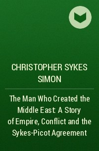 Christopher Simon Sykes - The Man Who Created the Middle East: A Story of Empire, Conflict and the Sykes-Picot Agreement