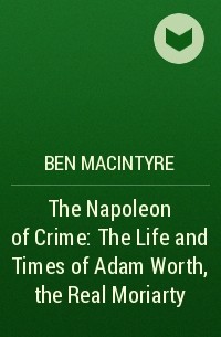 Бен Макинтайр - The Napoleon of Crime: The Life and Times of Adam Worth, the Real Moriarty