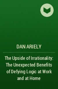 Дэн Ариели - The Upside of Irrationality: The Unexpected Benefits of Defying Logic at Work and at Home