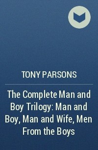 Тони Парсонс - The Complete Man and Boy Trilogy: Man and Boy, Man and Wife, Men From the Boys