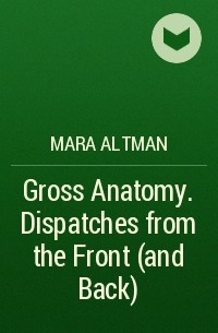 Mara Altman - Gross Anatomy. Dispatches from the Front (and Back)