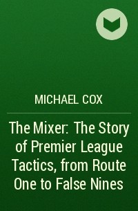 Michael  Cox - The Mixer: The Story of Premier League Tactics, from Route One to False Nines