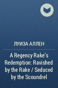 Луиза Аллен - A Regency Rake's Redemption: Ravished by the Rake / Seduced by the Scoundrel